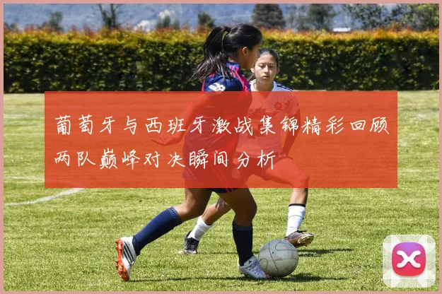 葡萄牙与西班牙激战集锦精彩回顾两队巅峰对决瞬间分析