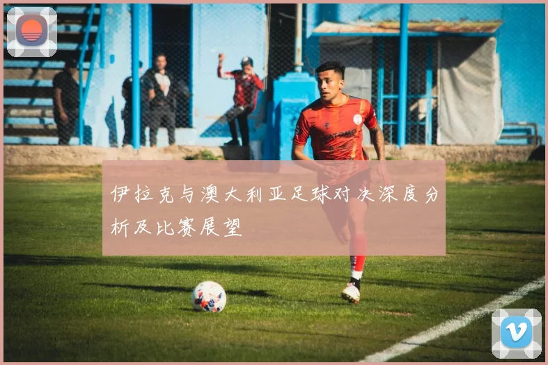 伊拉克与澳大利亚足球对决深度分析及比赛展望