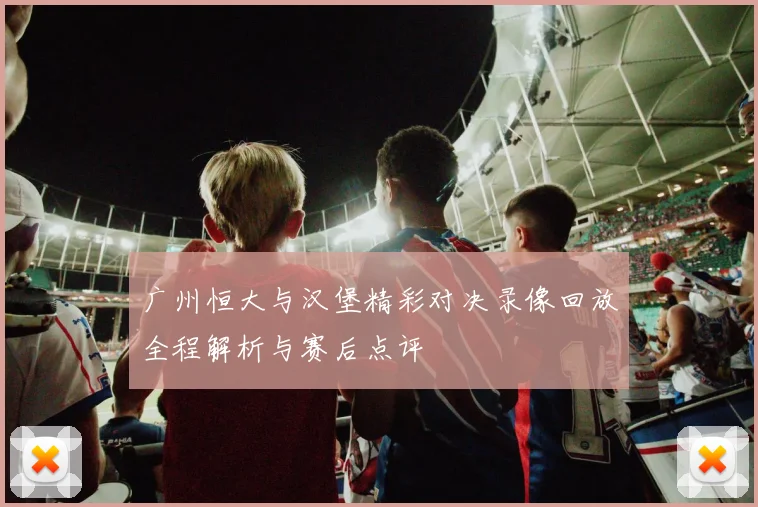 广州恒大与汉堡精彩对决录像回放全程解析与赛后点评