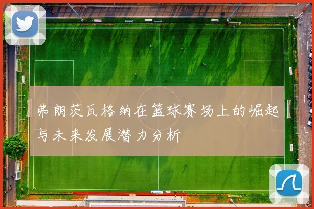 弗朗茨瓦格纳在篮球赛场上的崛起与未来发展潜力分析