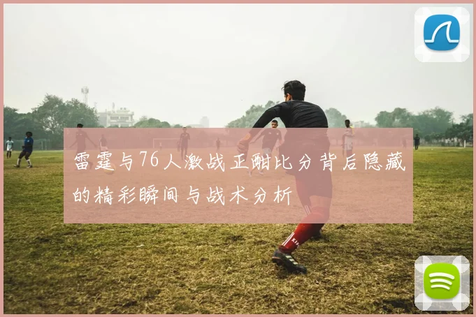 雷霆与76人激战正酣比分背后隐藏的精彩瞬间与战术分析