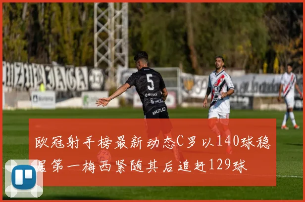 欧冠射手榜最新动态C罗以140球稳居第一梅西紧随其后追赶129球