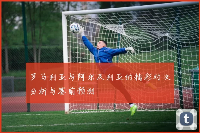 罗马利亚与阿尔及利亚的精彩对决分析与赛前预测